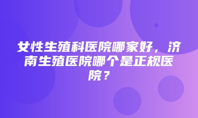 女性生殖科医院哪家好，济南生殖医院哪个是正规医院？