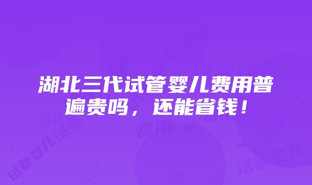 湖北三代试管婴儿费用普遍贵吗，还能省钱！