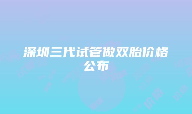 深圳三代试管做双胎价格公布