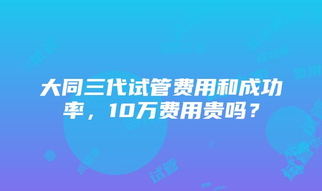 大同三代试管费用和成功率，10万费用贵吗？