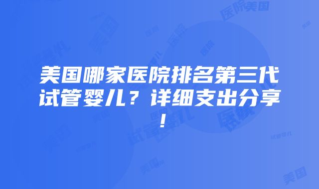 美国哪家医院排名第三代试管婴儿？详细支出分享！