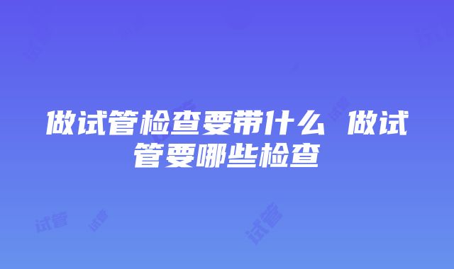 做试管检查要带什么 做试管要哪些检查