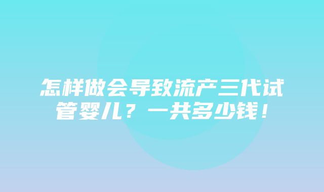 怎样做会导致流产三代试管婴儿？一共多少钱！