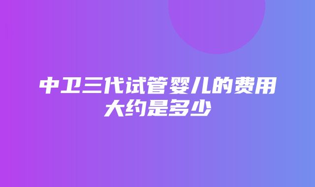 中卫三代试管婴儿的费用大约是多少