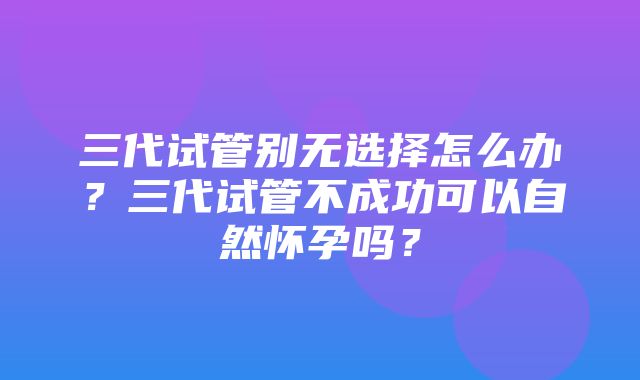 三代试管别无选择怎么办？三代试管不成功可以自然怀孕吗？