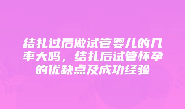 结扎过后做试管婴儿的几率大吗，结扎后试管怀孕的优缺点及成功经验