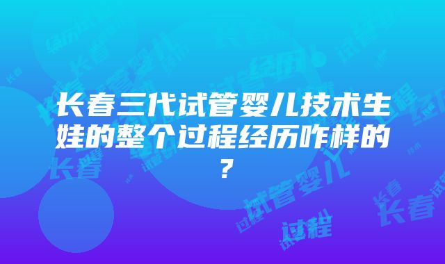 长春三代试管婴儿技术生娃的整个过程经历咋样的？