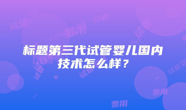 标题第三代试管婴儿国内技术怎么样？