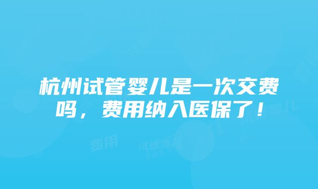 杭州试管婴儿是一次交费吗，费用纳入医保了！