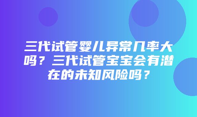 三代试管婴儿异常几率大吗？三代试管宝宝会有潜在的未知风险吗？