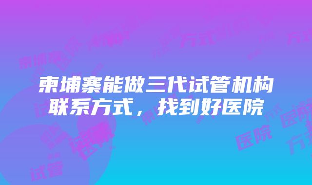 柬埔寨能做三代试管机构联系方式，找到好医院