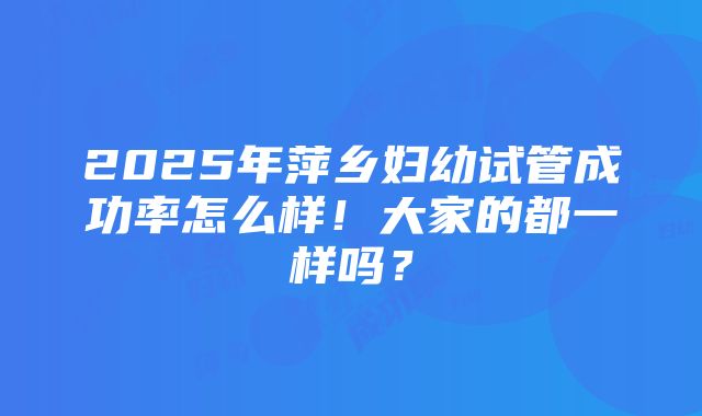 2025年萍乡妇幼试管成功率怎么样！大家的都一样吗？