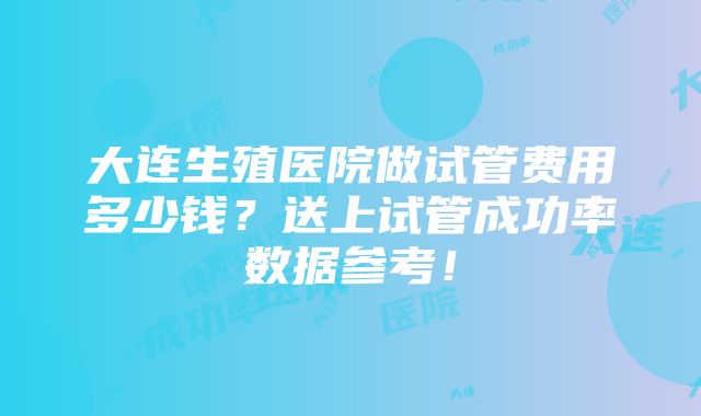 大连生殖医院做试管费用多少钱？送上试管成功率数据参考！