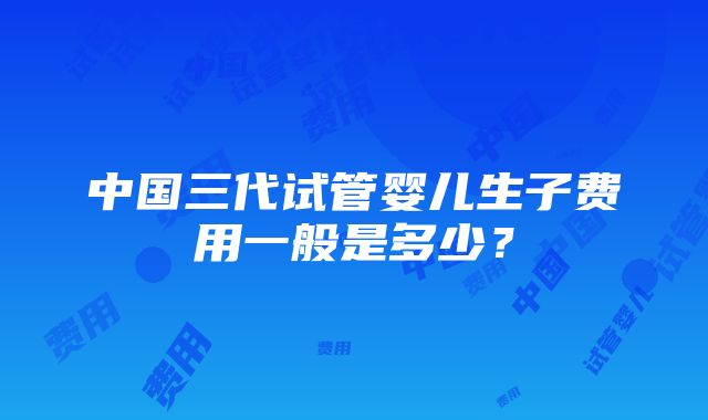 中国三代试管婴儿生子费用一般是多少？