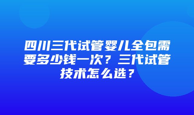 四川三代试管婴儿全包需要多少钱一次？三代试管技术怎么选？