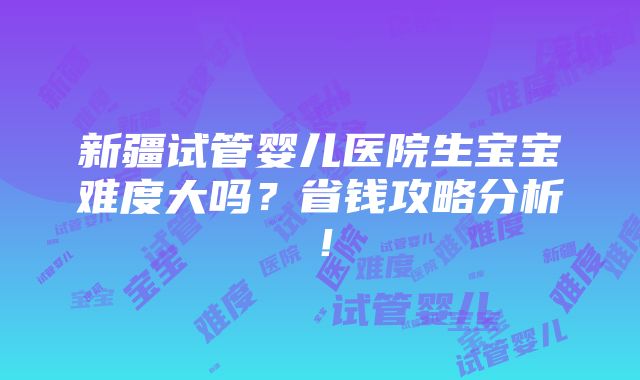 新疆试管婴儿医院生宝宝难度大吗？省钱攻略分析！