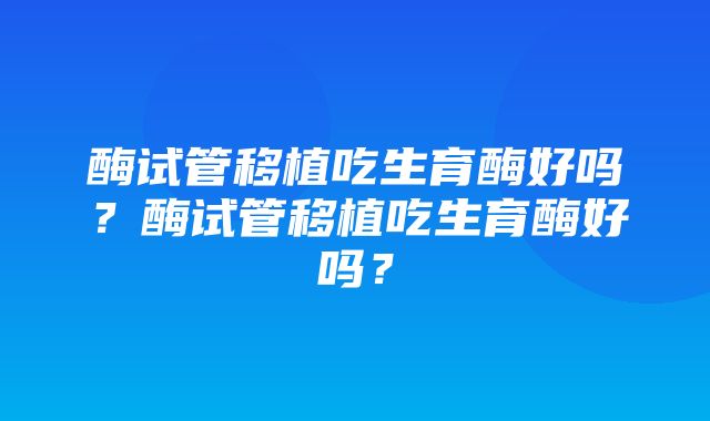 酶试管移植吃生育酶好吗？酶试管移植吃生育酶好吗？