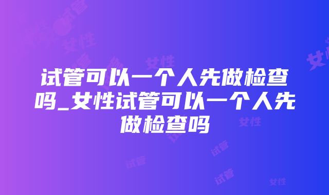 试管可以一个人先做检查吗_女性试管可以一个人先做检查吗