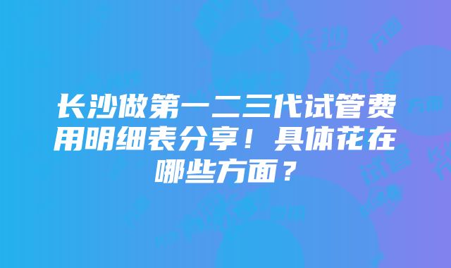 长沙做第一二三代试管费用明细表分享！具体花在哪些方面？