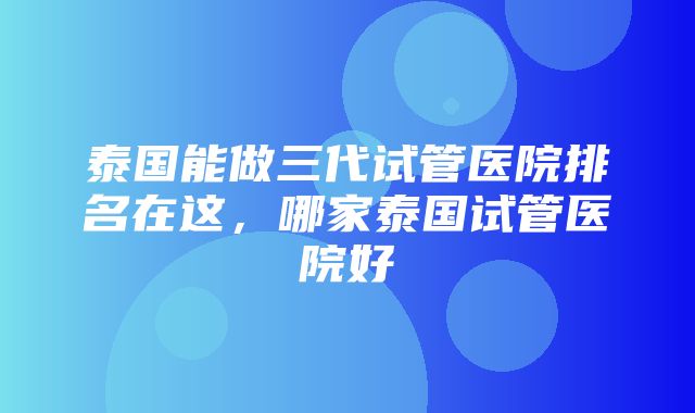 泰国能做三代试管医院排名在这，哪家泰国试管医院好