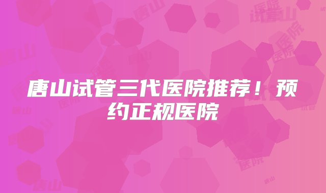 唐山试管三代医院推荐！预约正规医院