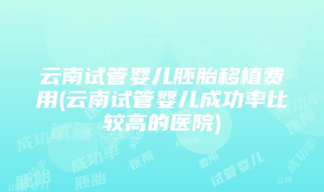 云南试管婴儿胚胎移植费用(云南试管婴儿成功率比较高的医院)