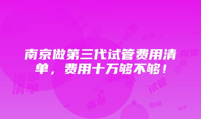 南京做第三代试管费用清单，费用十万够不够！