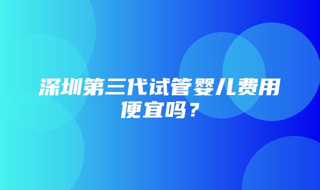 深圳第三代试管婴儿费用便宜吗？