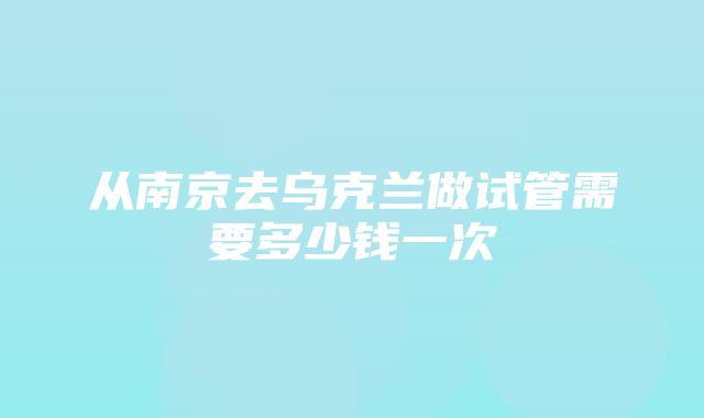 从南京去乌克兰做试管需要多少钱一次