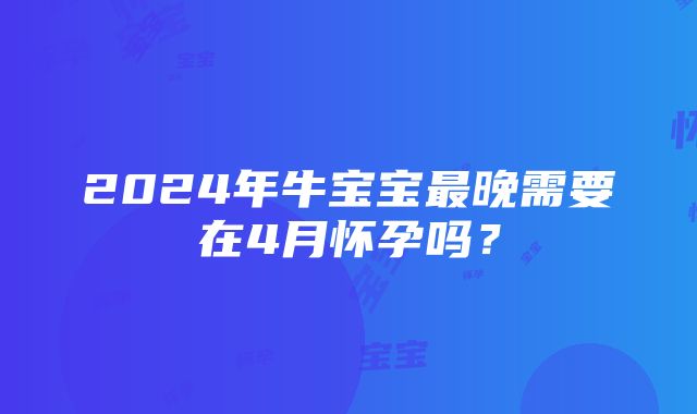 2024年牛宝宝最晚需要在4月怀孕吗？