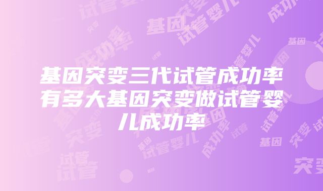 基因突变三代试管成功率有多大基因突变做试管婴儿成功率