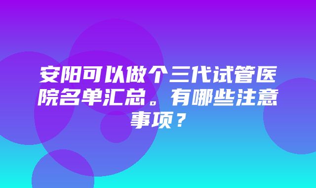 安阳可以做个三代试管医院名单汇总。有哪些注意事项？