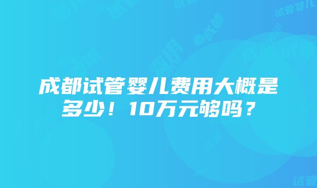 成都试管婴儿费用大概是多少！10万元够吗？