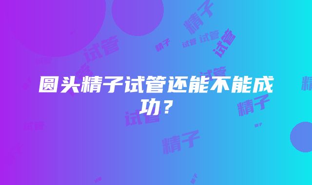 圆头精子试管还能不能成功？