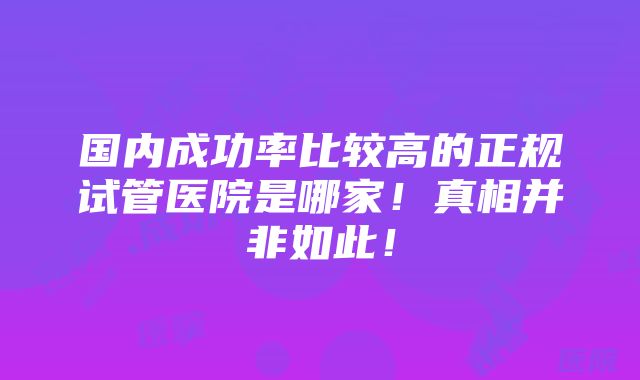 国内成功率比较高的正规试管医院是哪家！真相并非如此！