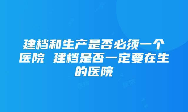 建档和生产是否必须一个医院 建档是否一定要在生的医院