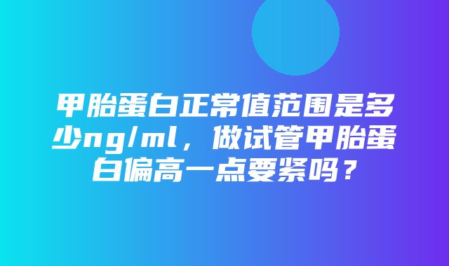 甲胎蛋白正常值范围是多少ng/ml，做试管甲胎蛋白偏高一点要紧吗？