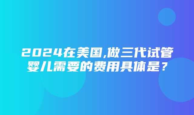 2024在美国,做三代试管婴儿需要的费用具体是？