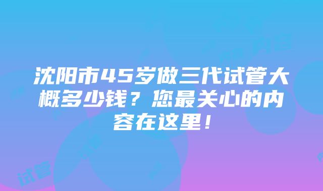 沈阳市45岁做三代试管大概多少钱？您最关心的内容在这里！