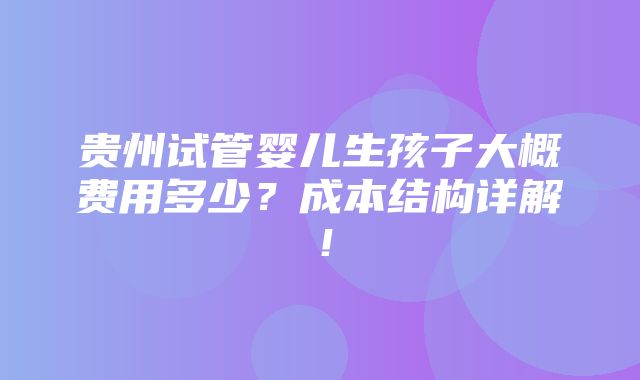 贵州试管婴儿生孩子大概费用多少？成本结构详解！