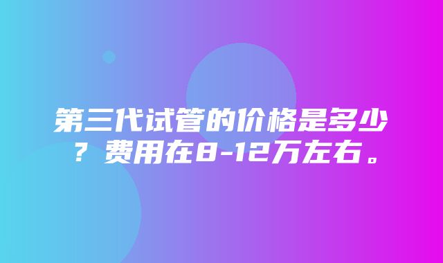 第三代试管的价格是多少？费用在8-12万左右。