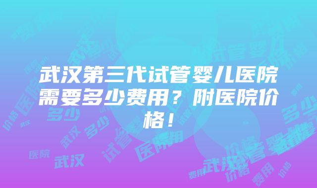 武汉第三代试管婴儿医院需要多少费用？附医院价格！