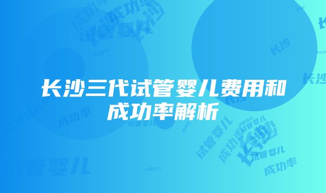 长沙三代试管婴儿费用和成功率解析