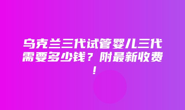 乌克兰三代试管婴儿三代需要多少钱？附最新收费！