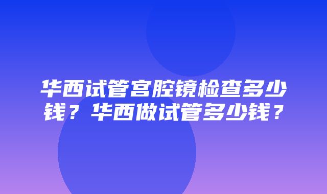 华西试管宫腔镜检查多少钱？华西做试管多少钱？