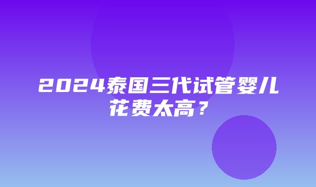 2024泰国三代试管婴儿花费太高？