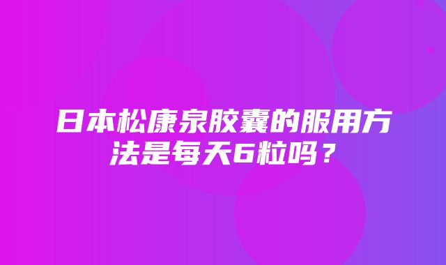 日本松康泉胶囊的服用方法是每天6粒吗？