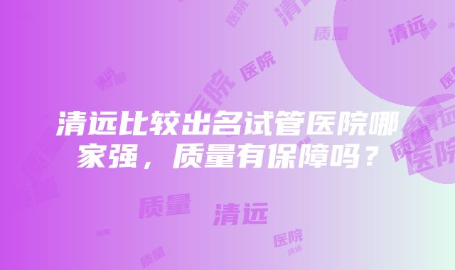 清远比较出名试管医院哪家强，质量有保障吗？