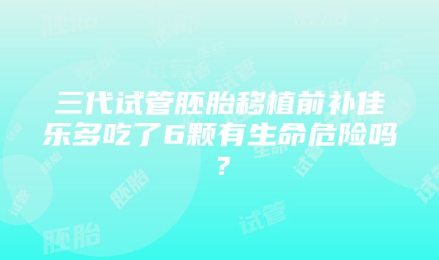 三代试管胚胎移植前补佳乐多吃了6颗有生命危险吗？