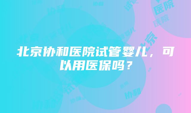 北京协和医院试管婴儿，可以用医保吗？